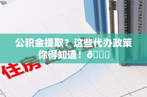 延平公积金提取？这些代办政策你得知道！😎