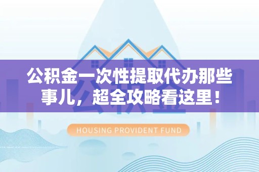 延平公积金一次性提取代办那些事儿，超全攻略看这里！
