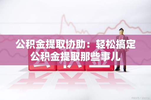 延平公积金提取协助:轻松搞定公积金提取那些事儿 延平公积金提取协助:轻松搞定公积金提取那些事儿