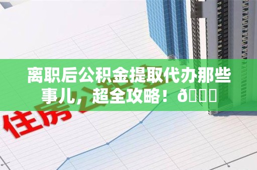 延平离职后公积金提取代办那些事儿，超全攻略！😎