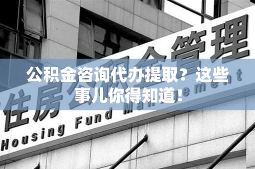 延平公积金咨询代办提取？这些事儿你得知道！