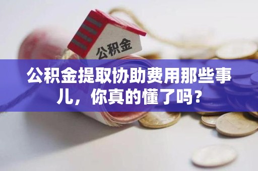 延平公积金提取协助费用那些事儿，你真的懂了吗？