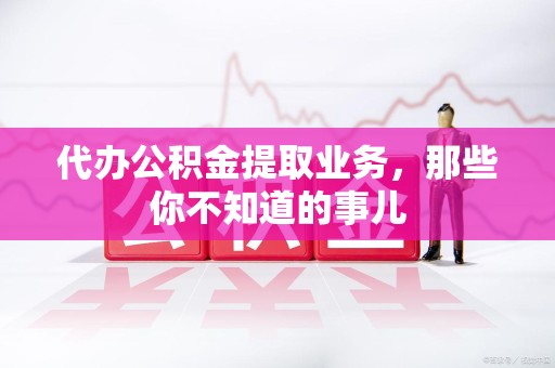 延平代办公积金提取业务,那些你不知道的事儿 延平代办公积金提取业务,那些你不知道的事儿