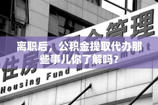 延平离职后，公积金提取代办那些事儿你了解吗？