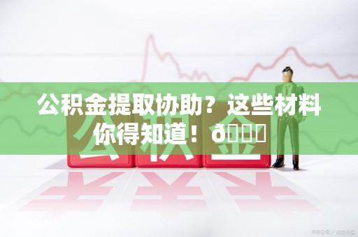 延平公积金提取协助？这些材料你得知道！😎