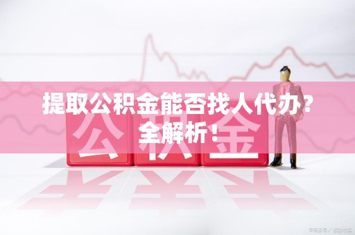 延平提取公积金能否找人代办？全解析！