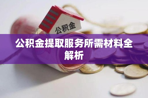 延平公积金提取服务所需材料全解析 延平公积金提取服务所需材料全解析