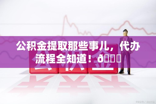 延平公积金提取那些事儿,代办流程全知道!😎 延平公积金提取那些事儿,代办流程全知道!😎